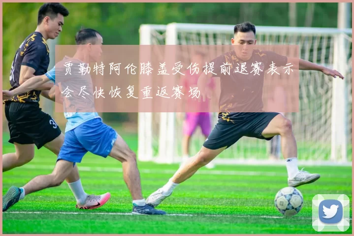 贾勒特阿伦膝盖受伤提前退赛表示会尽快恢复重返赛场