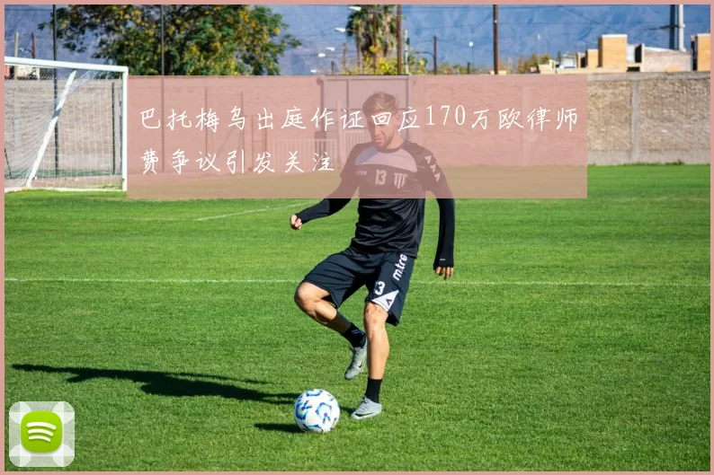 巴托梅乌出庭作证回应170万欧律师费争议引发关注