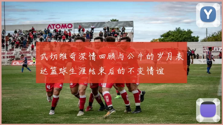 武切维奇深情回顾与公牛的岁月表达篮球生涯结束后的不变情谊