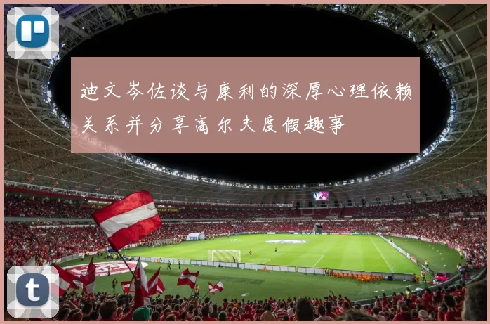 迪文岑佐谈与康利的深厚心理依赖关系并分享高尔夫度假趣事