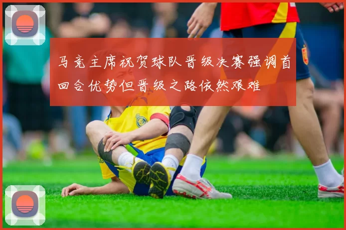 马竞主席祝贺球队晋级决赛强调首回合优势但晋级之路依然艰难