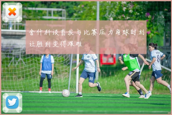 舍什科谈首发与比赛压力角球时刻让胜利变得艰难