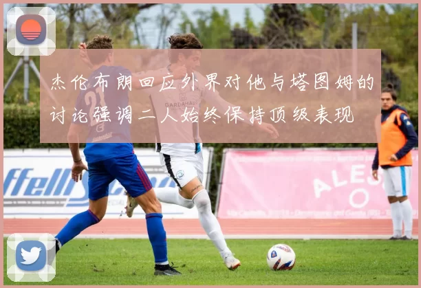 杰伦布朗回应外界对他与塔图姆的讨论强调二人始终保持顶级表现