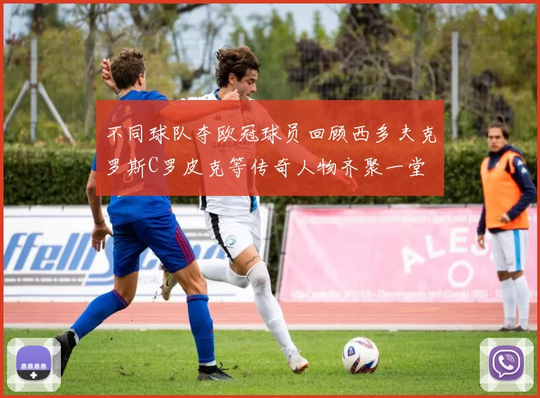 不同球队夺欧冠球员回顾西多夫克罗斯C罗皮克等传奇人物齐聚一堂
