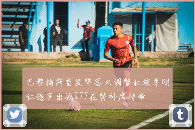巴黎梅斯首发阵容大调整杜埃李刚仁德罗出战K77在替补席待命