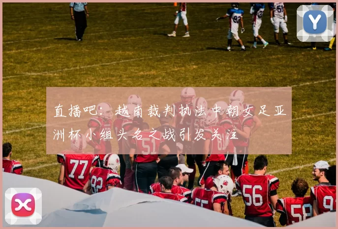 直播吧：越南裁判执法中朝女足亚洲杯小组头名之战引发关注