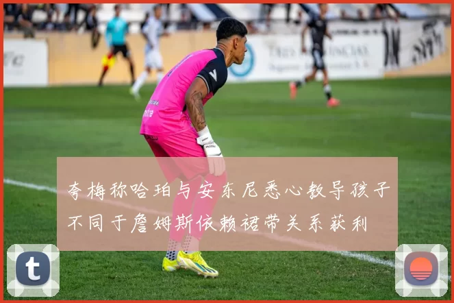 夸梅称哈珀与安东尼悉心教导孩子不同于詹姆斯依赖裙带关系获利