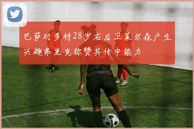 巴萨对多特28岁右后卫莱尔森产生兴趣弗里克称赞其传中能力