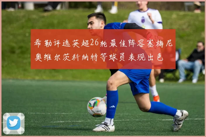 希勒评选英超26轮最佳阵容塞梅尼奥维尔茨科纳特等球员表现出色