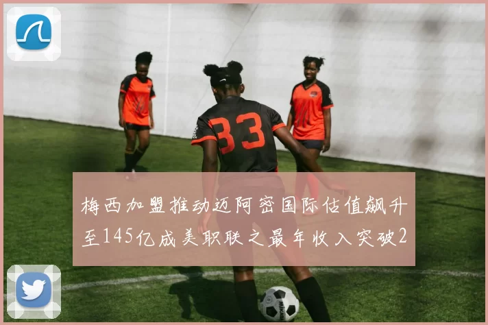 梅西加盟推动迈阿密国际估值飙升至145亿成美职联之最年收入突破2亿美元