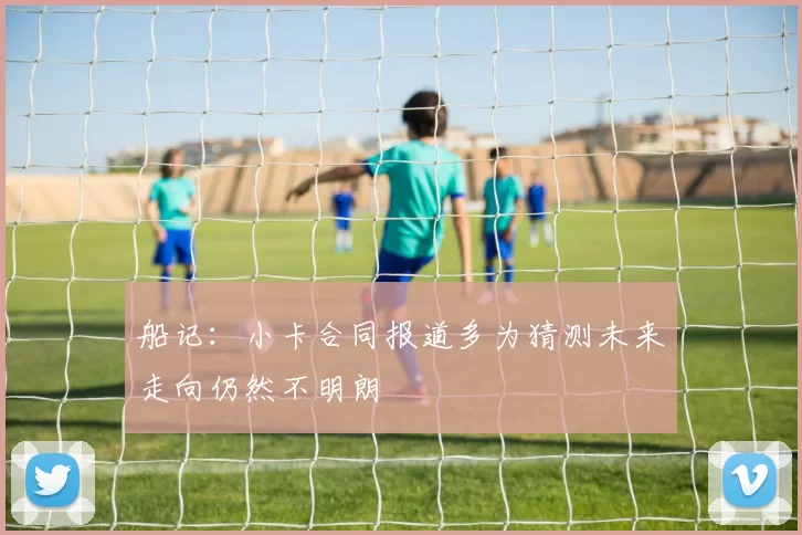 船记：小卡合同报道多为猜测未来走向仍然不明朗