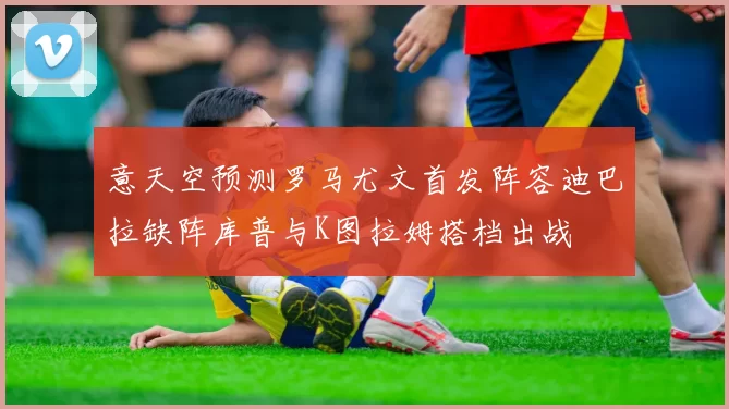意天空预测罗马尤文首发阵容迪巴拉缺阵库普与K图拉姆搭档出战