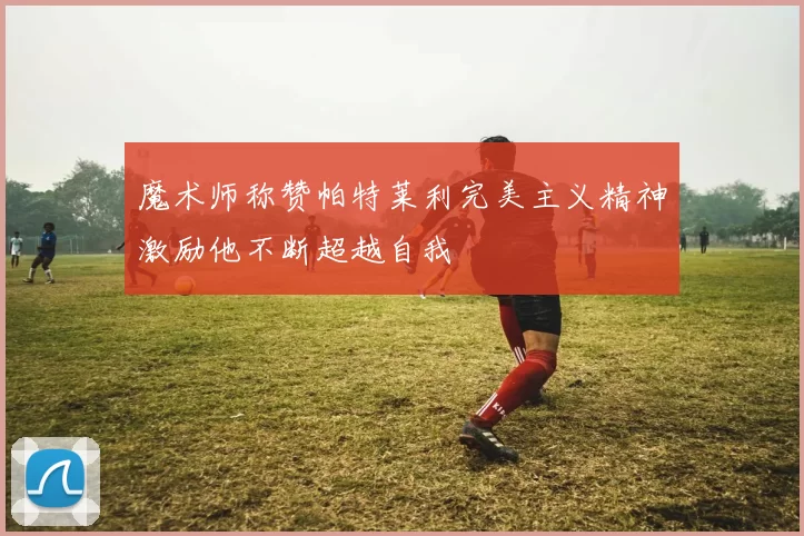 魔术师称赞帕特莱利完美主义精神激励他不断超越自我