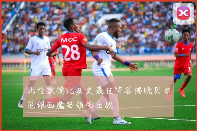北伦敦德比历史最佳阵容揭晓贝尔范佩西魔笛领衔出战